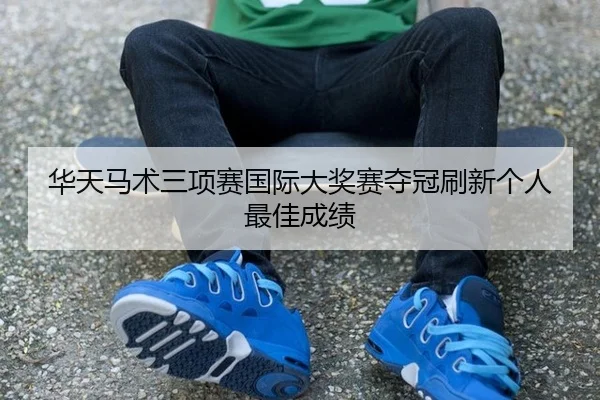 华天马术三项赛国际大奖赛夺冠刷新个人最佳成绩