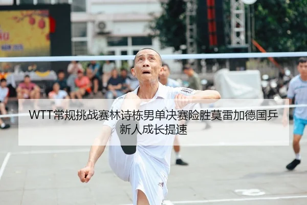 WTT常规挑战赛林诗栋男单决赛险胜莫雷加德国乒新人成长提速