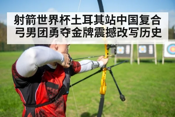 射箭世界杯土耳其站中国复合弓男团勇夺金牌震撼改写历史
