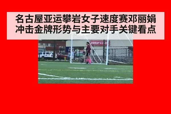 名古屋亚运攀岩女子速度赛邓丽娟冲击金牌形势与主要对手关键看点